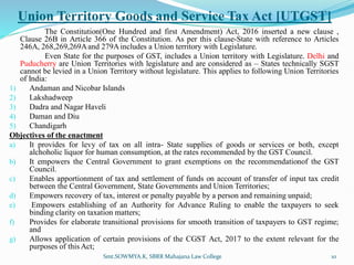 Union Territory Goods and Service Tax Act [UTGST]
The Constitution(One Hundred and first Amendment) Act, 2016 inserted a new clause ,
Clause 26B in Article 366 of the Constitution. As per this clause-State with reference to Articles
246A, 268,269,269Aand 279Aincludes a Union territory with Legislature.
Even State for the purposes of GST, includes a Union territory with Legislature. Delhi and
Puducherry are Union Territories with legislature and are considered as – States technically SGST
cannot be levied in a Union Territory without legislature. This applies to following Union Territories
of India:
1) Andaman and Nicobar Islands
2) Lakshadweep
3) Dadra and Nagar Haveli
4) Daman and Diu
5) Chandigarh
Objectives of the enactment
a) It provides for levy of tax on all intra- State supplies of goods or services or both, except
alchoholic liquor for human consumption, at the rates recommended by the GST Council.
b) It empowers the Central Government to grant exemptions on the recommendationof the GST
Council.
c) Enables apportionment of tax and settlement of funds on account of transfer of input tax credit
between the Central Government, State Governments and Union Territories;
d) Empowers recovery of tax, interest or penalty payable by a person and remaining unpaid;
e) Empowers establishing of an Authority for Advance Ruling to enable the taxpayers to seek
binding clarity on taxation matters;
f) Provides for elaborate transitional provisions for smooth transition of taxpayers to GST regime;
and
g) Allows application of certain provisions of the CGST Act, 2017 to the extent relevant for the
purposes of this Act;
Smt.SOWMYA.K, SBRR Mahajana Law College 10
 