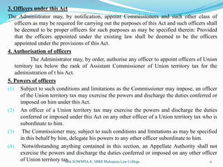 3. Officers under this Act
The Administrator may, by notification, appoint Commissioners and such other class of
officers as may be required for carrying out the purposes of this Act and such officers shall
be deemed to be proper officers for such purposes as may be specified therein: Provided
that the officers appointed under the existing law shall be deemed to be the officers
appointed under the provisions of this Act.
4. Authorisation of officers
The Administrator may, by order, authorise any officer to appoint officers of Union
territory tax below the rank of Assistant Commissioner of Union territory tax for the
administration of t his Act.
5. Powers of officers
(1) Subject to such conditions and limitations as the Commissioner may impose, an officer
of the Union territory tax may exercise the powers and discharge the duties conferred or
imposed on him under this Act.
(2) An officer of a Union territory tax may exercise the powers and discharge the duties
conferred or imposed under this Act on any other officer of a Union territory tax who is
subordinate to him.
(3) The Commissioner may, subject to such conditions and limitations as may be specified
in this behalf by him, delegate his powers to any other officer subordinate to him.
(4) Notwithstanding anything contained in this section, an Appellate Authority shall not
exercise the powers and discharge the duties conferred or imposed on any other officer
of Union territory tax.
Smt.SOWMYA.K, SBRR Mahajana Law College 11
 