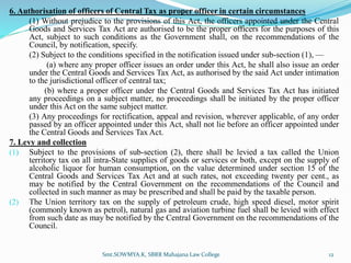 6. Authorisation of officers of Central Tax as proper officer in certain circumstances
(1) Without prejudice to the provisions of this Act, the officers appointed under the Central
Goods and Services Tax Act are authorised to be the proper officers for the purposes of this
Act, subject to such conditions as the Government shall, on the recommendations of the
Council, by notification, specify.
(2) Subject to the conditions specified in the notification issued under sub-section (1), —
(a) where any proper officer issues an order under this Act, he shall also issue an order
under the Central Goods and Services Tax Act, as authorised by the said Act under intimation
to the jurisdictional officer of central tax;
(b) where a proper officer under the Central Goods and Services Tax Act has initiated
any proceedings on a subject matter, no proceedings shall be initiated by the proper officer
under this Act on the same subject matter.
(3) Any proceedings for rectification, appeal and revision, wherever applicable, of any order
passed by an officer appointed under this Act, shall not lie before an officer appointed under
the Central Goods and Services Tax Act.
7. Levy and collection
(1) Subject to the provisions of sub-section (2), there shall be levied a tax called the Union
territory tax on all intra-State supplies of goods or services or both, except on the supply of
alcoholic liquor for human consumption, on the value determined under section 15 of the
Central Goods and Services Tax Act and at such rates, not exceeding twenty per cent., as
may be notified by the Central Government on the recommendations of the Council and
collected in such manner as may be prescribed and shall be paid by the taxable person.
(2) The Union territory tax on the supply of petroleum crude, high speed diesel, motor spirit
(commonly known as petrol), natural gas and aviation turbine fuel shall be levied with effect
from such date as may be notified by the Central Government on the recommendations of the
Council.
Smt.SOWMYA.K, SBRR Mahajana Law College 12
 