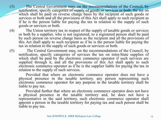 (3) The Central Government may, on the recommendations of the Council, by
notification, specify categories of supply of goods or services or both, the tax on
which shall be paid on reverse charge basis by the recipient of such goods or
services or both and all the provisions of this Act shall apply to such recipient as
if he is the person liable for paying the tax in relation to the supply of such
goods or services or both.
(4) The Union territory tax in respect of the supply of taxable goods or services
or both by a supplier, who is not registered, to a registered person shall be paid
by such person on reverse charge basis as the recipient and all the provisions of
this Act shall apply to such recipient as if he is the person liable for paying the
tax in relation to the supply of such goods or services or both.
(5) The Central Government may, on the recommendations of the Council, by
notification, specify categories of services the tax on intra-State supplies of
which shall be paid by the electronic commerce operator if such services are
supplied through it, and all the provisions of this Act shall apply to such
electronic commerce operator as if he is the supplier liable for paying the tax in
relation to the supply of such services.
Provided that where an electronic commerce operator does not have a
physical presence in the taxable territory, any person representing such
electronic commerce operator for any purpose in the taxable territory shall be
liable to pay tax.
Provided further that where an electronic commerce operator does not have
a physical presence in the taxable territory and, he does not have a
representative in the said territory, such electronic commerce operator shall
appoint a person in the taxable territory for paying tax and such person shall be
liable to pay tax.
Smt.SOWMYA.K, SBRR Mahajana Law College 13
 