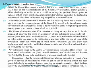 8. Power to grant exemption from tax
(1) Where the Central Government is satisfied that it is necessary in the public interest so to
do, it may, on the recommendations of the Council, by notification, exempt generall y
either absolutely or subject to such conditions as may be specified therein, goods or
services or both of any specified description from the whole or any part of the tax leviable
thereon with effect from such date as may be specified in such notification .
(2) Where the Central Government is satisfied that it is necessary in the public interest so to
do, it may, on the recommendations of the Council, by special order in each case, under
circumstances of an exceptional nature to be stated in such order, exempt from payment of
tax any goods or services or both on which tax is leviable.
(3) The Central Government may, if it considers necessary or expedient so to do for the
purpose of clarifying the scope or applicability of any notification issued under sub -
section (1) or order issued under sub-section (2), insert an explanation in such notification
or order, as the case may be, by notification at any time within one year of issue of the
notification under sub-section (1) or order under sub-section (2), and every such
explanation shall have effect as if it had always been the part of the first such notification
or order, as the case may be.
(4) Any notification issued by the Central Government under sub-section (1) of section 11 or
order issued under sub-section (2) of the said section of the Central Goods and Services
Tax Act shall be deemed to be a notification or an order issued under this Act.
Explanation. —For the purposes of this section, where an exemption in respect of any
goods or services or both from the whole or part of the tax leviable thereon has been
granted absolutely, the registered person supplying such goods or services or both shall not
collect the tax, more than the effective rate, on such supply of goods or services or both.
Smt.SOWMYA.K, SBRR Mahajana Law College 14
 