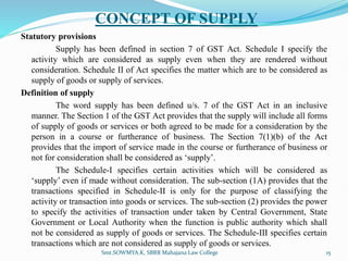 CONCEPT OF SUPPLY
Statutory provisions
Supply has been defined in section 7 of GST Act. Schedule I specify the
activity which are considered as supply even when they are rendered without
consideration. Schedule II of Act specifies the matter which are to be considered as
supply of goods or supply of services.
Definition of supply
The word supply has been defined u/s. 7 of the GST Act in an inclusive
manner. The Section 1 of the GST Act provides that the supply will include all forms
of supply of goods or services or both agreed to be made for a consideration by the
person in a course or furtherance of business. The Section 7(1)(b) of the Act
provides that the import of service made in the course or furtherance of business or
not for consideration shall be considered as ‘supply’.
The Schedule-I specifies certain activities which will be considered as
‘supply’ even if made without consideration. The sub-section (1A) provides that the
transactions specified in Schedule-II is only for the purpose of classifying the
activity or transaction into goods or services. The sub-section (2) provides the power
to specify the activities of transaction under taken by Central Government, State
Government or Local Authority when the function is public authority which shall
not be considered as supply of goods or services. The Schedule-III specifies certain
transactions which are not considered as supply of goods or services.
15
Smt.SOWMYA.K, SBRR Mahajana Law College
 