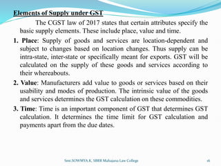 Elements of Supply under GST
The CGST law of 2017 states that certain attributes specify the
basic supply elements. These include place, value and time.
1. Place: Supply of goods and services are location-dependent and
subject to changes based on location changes. Thus supply can be
intra-state, inter-state or specifically meant for exports. GST will be
calculated on the supply of these goods and services according to
their whereabouts.
2. Value: Manufacturers add value to goods or services based on their
usability and modes of production. The intrinsic value of the goods
and services determines the GST calculation on these commodities.
3. Time: Time is an important component of GST that determines GST
calculation. It determines the time limit for GST calculation and
payments apart from the due dates.
16
Smt.SOWMYA.K, SBRR Mahajana Law College
 