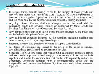 Taxable Supply under GST
 In simple terms, taxable supply refers to the supply of those goods and
services that incurs GST under the CGST Act, 2017. Now the payment of
taxes on these supplies depends on their intrinsic value (of the transaction)
and the price paid by the buyers. Valuation of taxable supply includes:
 Any legal form of taxes, duties or charges that are included with the
concerned goods and services charged or supported by State Goods and
Services Act, Union territory Goods and Services Act, etc.
 Any liabilities the supplier is liable to pay but are incurred by the buyer and
not included in the price of such goods.
 Any additional expenses incurred by the supplier, including packing and
commissions, which they charge from buyers.
 Interests, late fees and penalties for delay in supply considerations.
 All forms of subsidies are linked to the price of the good or service,
excluding those provisioned by government policies.
 Schedule II of GST law states that regular GST calculation applies to mixed
and composite supplies. Mixed supply refers to multiple orders or bulk
supplies and is valid for commodities that can be sold separately and are not
dependent. Composite supplies refer to complementary goods that are
inseparable, and owners can derive utility from each only when consumed
together.
17
Smt.SOWMYA.K, SBRR Mahajana Law College
 