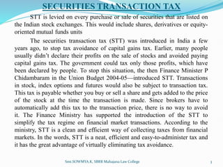 SECURITIES TRANSACTION TAX
STT is levied on every purchase or sale of securities that are listed on
the Indian stock exchanges. This would include shares, derivatives or equity-
oriented mutual funds units
The securities transaction tax (STT) was introduced in India a few
years ago, to stop tax avoidance of capital gains tax. Earlier, many people
usually didn’t declare their profits on the sale of stocks and avoided paying
capital gains tax. The government could tax only those profits, which have
been declared by people. To stop this situation, the then Finance Minister P
Chidambaram in the Union Budget 2004-05—introduced STT. Transactions
in stock, index options and futures would also be subject to transaction tax.
This tax is payable whether you buy or sell a share and gets added to the price
of the stock at the time the transaction is made. Since brokers have to
automatically add this tax to the transaction price, there is no way to avoid
it. The Finance Ministry has supported the introduction of the STT to
simplify the tax regime on financial market transactions. According to the
ministry, STT is a clean and efficient way of collecting taxes from financial
markets. In the words, STT is a neat, efficient and easy-to-administer tax and
it has the great advantage of virtually eliminating tax avoidance.
Smt.SOWMYA.K, SBRR Mahajana Law College 3
 