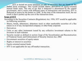 STT is levied on every purchase or sale of securities that are listed on the
Indian stock exchanges. This would include shares, derivatives or equity-oriented
mutual funds units. The rate of tax that is deducted is determined by the central
government, and it varies with different types of transactions and securities. STT is
deducted at source by the broker or AMC, at the time of the transaction itself, the net
result is that it pushes up the cost of the transaction done.
Scope of STT
According to the Securities Contracts (Regulation) Act, 1956, STT would be applicable
on following securities.
 Shares, bonds, debentures, debenture stock or other marketable securities of a like
nature in or of any incorporated company or other body corporate
 Derivatives
 Units or any other instrument issued by any collective investment scheme to the
investors in such schemes
 Security receipt as defined in section 2(zg) of the Securitisation and Reconstruction
of Financial Assets and Enforcement of Security Interest Act, 2002
 Government securities of equity nature
 Rights or interest in securities
 Equity-oriented mutual funds
 STT is not applicable for any off-market transaction.
Smt.SOWMYA.K, SBRR Mahajana Law College 4
 