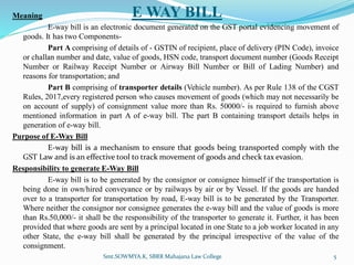 E WAY BILL
Meaning
E-way bill is an electronic document generated on the GST portal evidencing movement of
goods. It has two Components-
Part A comprising of details of - GSTIN of recipient, place of delivery (PIN Code), invoice
or challan number and date, value of goods, HSN code, transport document number (Goods Receipt
Number or Railway Receipt Number or Airway Bill Number or Bill of Lading Number) and
reasons for transportation; and
Part B comprising of transporter details (Vehicle number). As per Rule 138 of the CGST
Rules, 2017,every registered person who causes movement of goods (which may not necessarily be
on account of supply) of consignment value more than Rs. 50000/- is required to furnish above
mentioned information in part A of e-way bill. The part B containing transport details helps in
generation of e-way bill.
Purpose of E-Way Bill
E-way bill is a mechanism to ensure that goods being transported comply with the
GST Law and is an effective tool to track movement of goods and check tax evasion.
Responsibility to generate E-Way Bill
E-way bill is to be generated by the consignor or consignee himself if the transportation is
being done in own/hired conveyance or by railways by air or by Vessel. If the goods are handed
over to a transporter for transportation by road, E-way bill is to be generated by the Transporter.
Where neither the consignor nor consignee generates the e-way bill and the value of goods is more
than Rs.50,000/- it shall be the responsibility of the transporter to generate it. Further, it has been
provided that where goods are sent by a principal located in one State to a job worker located in any
other State, the e-way bill shall be generated by the principal irrespective of the value of the
consignment.
Smt.SOWMYA.K, SBRR Mahajana Law College 5
 