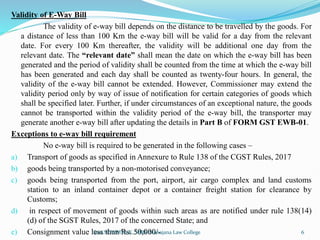 Validity of E-Way Bill
The validity of e-way bill depends on the distance to be travelled by the goods. For
a distance of less than 100 Km the e-way bill will be valid for a day from the relevant
date. For every 100 Km thereafter, the validity will be additional one day from the
relevant date. The “relevant date” shall mean the date on which the e-way bill has been
generated and the period of validity shall be counted from the time at which the e-way bill
has been generated and each day shall be counted as twenty-four hours. In general, the
validity of the e-way bill cannot be extended. However, Commissioner may extend the
validity period only by way of issue of notification for certain categories of goods which
shall be specified later. Further, if under circumstances of an exceptional nature, the goods
cannot be transported within the validity period of the e-way bill, the transporter may
generate another e-way bill after updating the details in Part B of FORM GST EWB-01.
Exceptions to e-way bill requirement
No e-way bill is required to be generated in the following cases –
a) Transport of goods as specified in Annexure to Rule 138 of the CGST Rules, 2017
b) goods being transported by a non-motorised conveyance;
c) goods being transported from the port, airport, air cargo complex and land customs
station to an inland container depot or a container freight station for clearance by
Customs;
d) in respect of movement of goods within such areas as are notified under rule 138(14)
(d) of the SGST Rules, 2017 of the concerned State; and
e) Consignment value less than Rs. 50,000/-
Smt.SOWMYA.K, SBRR Mahajana Law College 6
 
