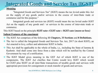 Integrated Goods and Service Tax [IGST]
Meaning
"Integrated Goods and Services Tax” (IGST) means the tax levied under this Act
on the supply of any goods and/or services in the course of inter-State trade or
commerce and for this purpose.”
Integrated goods and services tax (IGST) would mean the tax levied under IGST
Act on the supply of any goods and / or services in the course of inter-state trade or
commerce.
This IGST based on the principle-IGST rate= CGST rate + SGST rate (more or less)
Salient Features of the enactment
 The IGST Act comprises of the following 11 Chapters, 33 Sections and 8 Definitions.
 The Act is called the Integrated Goods and Services Tax Act, 2017 (in short IGST), an
Act enacted to levy, collect and administer IGST in India.
 This Act shall be applicable to the whole of India, i.e., including the State of Jammu &
Kashmir. And shall come into force from a date which will be notified by the Central
Government by way of a notification.
 The IGST Model gives meaning to the GST Act of which IGST is one of the
components. The IGST Act clarifies that Centre would levy IGST which would
be CGST plus SGST on all inter-State transactions of taxable goods and services with
appropriate provision for consignment or stock transfer of goods and services.
Smt.SOWMYA.K, SBRR Mahajana Law College 8
 