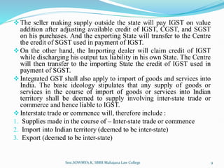The seller making supply outside the state will pay IGST on value
addition after adjusting available credit of IGST, CGST, and SGST
on his purchases. And the exporting State will transfer to the Centre
the credit of SGST used in payment of IGST.
On the other hand, the Importing dealer will claim credit of IGST
while discharging his output tax liability in his own State. The Centre
will then transfer to the importing State the credit of IGST used in
payment of SGST.
Integrated GST shall also apply to import of goods and services into
India. The basic ideology stipulates that any supply of goods or
services in the course of import of goods or services into Indian
territory shall be deemed to supply involving inter-state trade or
commerce and hence liable to IGST.
Interstate trade or commence will, therefore include :
1. Supplies made in the course of – Inter-state trade or commence
2. Import into Indian territory (deemed to be inter-state)
3. Export (deemed to be inter-state)
Smt.SOWMYA.K, SBRR Mahajana Law College 9
 