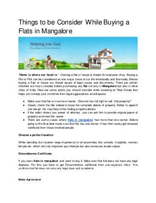 Things to be Consider While Buying a
Flats in Mangalore
“Home is where our heart is “. Owning a flat or house is dream for everyone of us. Buying a
Flat or Plot can be considered as one major move of our life emotionally and financially. Before
buying a flats or house we should aware of legal issues and documents. There are certain
checklist we must consider before purchasing any flat not only in Mangalore but also in other
cities of India. Here are some points you should consider while investing on Real Estate that
helps you to keep your mind free from legal aggravations and disputes.
● Make sure that flat is in name of owner. Does he has full right to sell that property?
● Clearly check the title indeed to know the complete details of property. Better to appoint
one lawyer. He may help in this finding property details.
● If the seller shows you power of attorney , you can ask him to provide original paper of
property and meet the owner.
● There are some cases where flats in mangalore has more than one owner. Before
going to the final deal make sure that flat has one owner, if has then surely get released
certificate from those involved people.
Choose a perfect location
While deciding the location keep importance to all proximities like schools, hospitals, market,
temple etc. which not only improves your lifestyle but also increases resale values.
Encumbrance Certificate
If you seen flats in mangalore and want to buy it. Make sure that flat does not have any legal
disputes. For this you have to get Encumbrance certificate from sub-registrars office. This
confirms that flat does not carry any legal dues and complaints.
Make Agreement
 