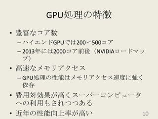 GPU処理の特徴豊富なコア数ハイエンドGPUでは200〜500コア2013年には2000コア前後（NVIDIAロードマップ）高速なメモリアクセスGPU処理の性能はメモリアクセス速度に強く依存費用対効果が高くスーパーコンピュータへの利用もされつつある近年の性能向上率が高い10