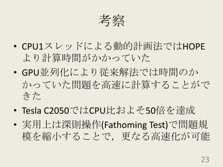 考察CPU1スレッドによる動的計画法ではHOPEより計算時間がかかっていたGPU並列化により従来解法では時間のかかっていた問題を高速に計算することができたTesla C2050ではCPU比およそ50倍を達成実用上は深則操作(Fathoming Test)で問題規模を縮小することで，更なる高速化が可能23