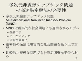 多次元非線形ナップザック問題の高速厳密解法の必要性多次元非線形ナップザック問題Multidimensional Nonlinear Knapsack Problem (MNKP)MNKPは現実的な社会問題にも適用されるモデル金融工学マーケティング信頼性最適化厳密性の保証は現実的な社会問題を扱う上で重要比較的小規模な問題でも計算が困難な場合もある3