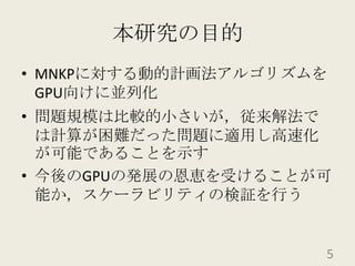 本研究の目的MNKPに対する動的計画法アルゴリズムをGPU向けに並列化問題規模は比較的小さいが，従来解法では計算が困難だった問題に適用し高速化が可能であることを示す今後のGPUの発展の恩恵を受けることが可能か，スケーラビリティの検証を行う5