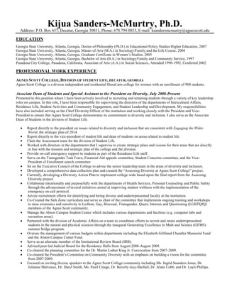 Kijua Sanders-McMurtry, Ph.D.
Address: P.O. Box 657, Decatur, Georgia 30031, Phone: 678.794.0853, E-mail: ksandersmcmurtry@agnesscott.edu
EDUCATION
Georgia State University, Atlanta, Georgia, Doctor of Philosophy (Ph.D.) in Educational Policy Studies/Higher Education, 2007
Georgia State University, Atlanta, Georgia, Master of Arts (M.A.) in Sociology/Family and the Life Course, 2004
Georgia State University, Atlanta, Georgia, Graduate Certificate in Women‟s Studies, 2005
Georgia State University, Atlanta, Georgia, Bachelor of Arts (B.A.) in Sociology/Family and Community Service, 1997
Pasadena City College, Pasadena, California, Associate of Arts (A.A.) in Social Sciences, Attended 1990-1992, Conferred 2002
PROFESSIONAL WORK EXPERIENCE
AGNES SCOTT COLLEGE, DIVISION OF STUDENT LIFE, DECATUR, GEORGIA
Agnes Scott College is a diverse independent and residential liberal arts college for women with an enrollment of 900 students.
Associate Dean of Students and Special Assistant to the President on Diversity, July 2008-Present
Promoted to this position where I have been actively involved in recruiting and retaining students through a variety of key leadership
roles on campus. In this role, I have been responsible for supervising the directors of the departments of Intercultural Affairs,
Residence Life, Student Activities and Community Engagement, and Student Leadership and Development. My responsibilities
have also included serving as the Chief Diversity Officer of the institution and working closely with the President and Vice-
President to ensure that Agnes Scott College demonstrates its commitment to diversity and inclusion. I also serve as the Associate
Dean of Students in the division of Student Life.
Report directly to the president on issues related to diversity and inclusion that are consistent with Engaging the Wider
World, the strategic plan of 2014.
Report directly to the vice-president of student life and dean of students on areas related to student life.
Chair the Assessment team for the division of Student Life.
Worked with directors in the departments that I supervise to create strategic plans and visions for their areas that are directly
in line with the mission and strategic plan of the college and the division.
Provide on-call emergency support to students as part of the Residence Life staff.
Serve on the Transgender Task Force, Financial Aid appeals committee, Student Concerns committee, and the Vice-
President of Enrollment search committee.
Sit on the Executive Council of the College to advise the senior leadership team in the areas of diversity and inclusion.
Developed a comprehensive data collection plan and created the “Assessing Diversity at Agnes Scott College” project.
Currently, developing a Diversity Action Plan to implement college wide based upon the final report from the Assessing
Diversity project.
Collaborate intentionally and purposefully with the departments of Health Services, Personal Counseling and Public Safety
through the advancement of several initiatives aimed at improving student wellness with the implementation of the
emergency on-call protocol.
Advise recruitment efforts for identifying and hiring diverse and underrepresented faculty at the institution.
Co-Created the Safe Zone curriculum and serve as chair of the committee that implements ongoing training and workshops
to raise awareness and sensitivity to Lesbian, Gay, Bisexual, Transgender, Queer, Intersex and Questioning (LGBTQIQ)
members of the Agnes Scott community.
Manage the Alston Campus Student Center which includes various departments and facilities (e.g. computer labs and
recreation areas).
Partnered with the division of Academic Affairs on a team to coordinate efforts to recruit and retain underrepresented
students in the natural and physical sciences through the inaugural Generating Excellence in Math and Science (GEMS)
summer bridge program.
Oversee the management of various budgets within departments including the Elizabeth Gilliland Chandler Memorial Fund
and the Alston Campus Center Fund.
Serve as an alternate member of the Institutional Review Board (IRB).
Advised peer-led Judicial Board for the Residence Halls from August 2008-August 2009.
Co-chaired the planning committee for the Dr. Martin Luther King Jr. Convocation from 2007-2009.
Co-chaired the President‟s Committee on Community Diversity with an emphasis on building a vision for the committee
from 2007-2009.
Focused on inviting diverse speakers to the Agnes Scott College community including Ms. Ingrid Saunders Jones, Dr.
Julianne Malveaux, Dr. Daryl Smith, Ms. Pearl Cleage, Dr. Beverly Guy-Sheftall, Dr. Jelani Cobb, and Dr. Layli Phillips.
 