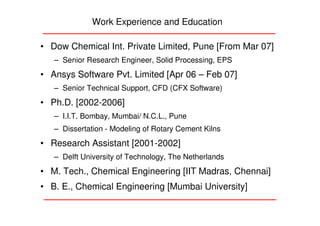 Work Experience and Education

• Dow Chemical Int. Private Limited, Pune [From Mar 07]
   – Senior Research Engineer, Solid Processing, EPS
• Ansys Software Pvt. Limited [Apr 06 – Feb 07]
   – Senior Technical Support, CFD (CFX Software)
• Ph.D. [2002-2006]
   – I.I.T. Bombay, Mumbai/ N.C.L., Pune
   – Dissertation - Modeling of Rotary Cement Kilns
• Research Assistant [2001-2002]
   – Delft University of Technology, The Netherlands
• M. Tech., Chemical Engineering [IIT Madras, Chennai]
• B. E., Chemical Engineering [Mumbai University]
 