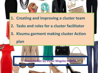 1. Creating and improving a cluster team
2. Tasks and roles for a cluster facilitator
3. Kisumu garment making cluster Action
plan
Presentation by Victor Mageto MOIED,
 