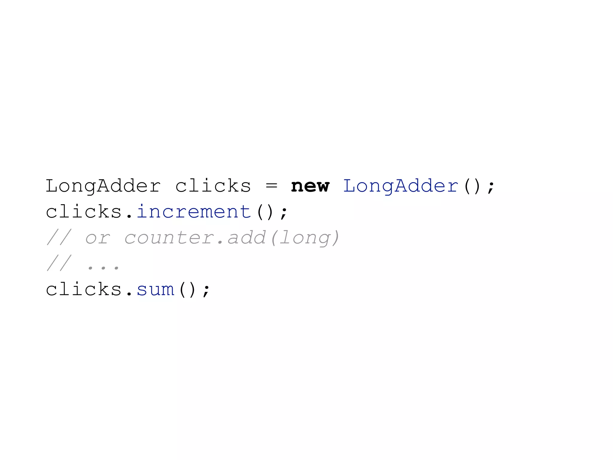 LongAdder clicks = new LongAdder();
clicks.increment();
// or counter.add(long)
// ...
clicks.sum();
 