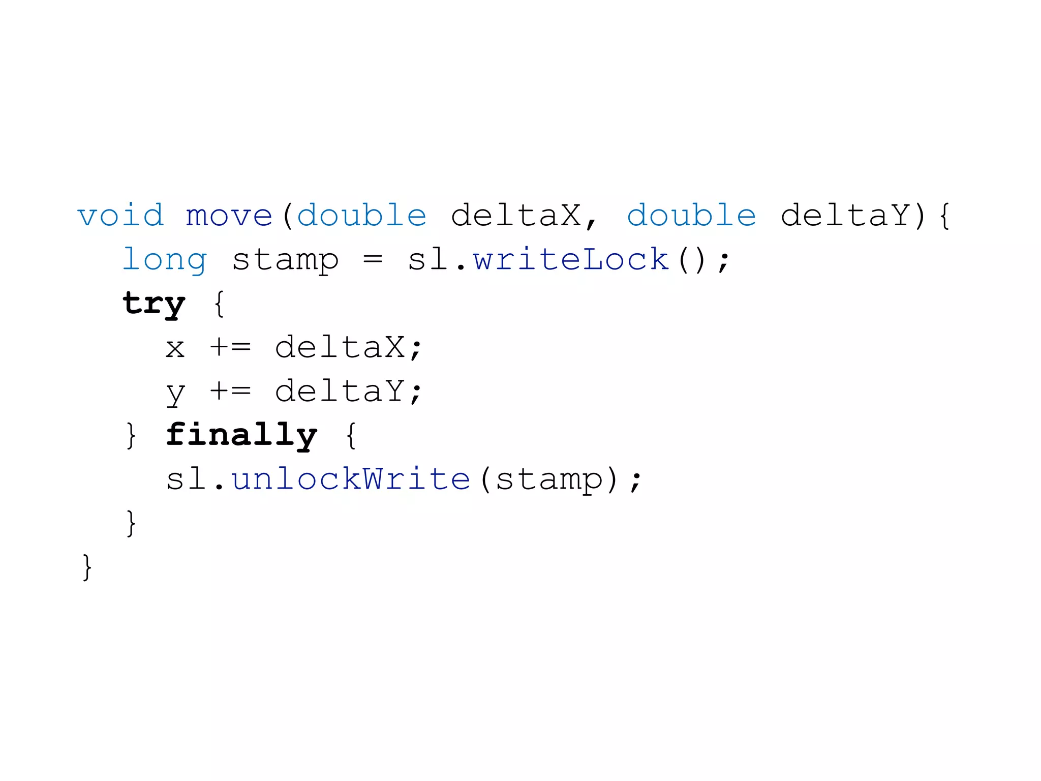 void move(double deltaX, double deltaY){
long stamp = sl.writeLock();
try {
x += deltaX;
y += deltaY;
} finally {
sl.unlockWrite(stamp);
}
}
 