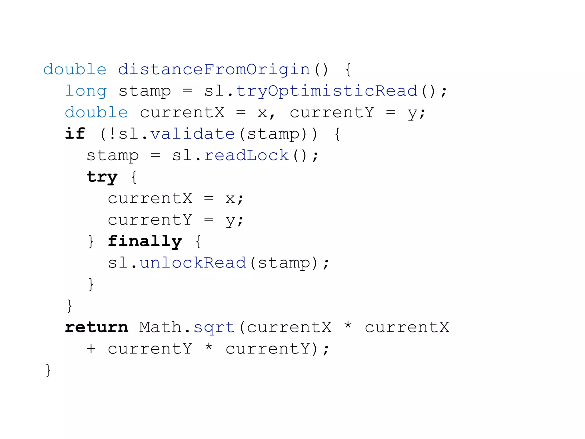 double distanceFromOrigin() {
long stamp = sl.tryOptimisticRead();
double currentX = x, currentY = y;
if (!sl.validate(stamp)) {
stamp = sl.readLock();
try {
currentX = x;
currentY = y;
} finally {
sl.unlockRead(stamp);
}
}
return Math.sqrt(currentX * currentX
+ currentY * currentY);
}
 