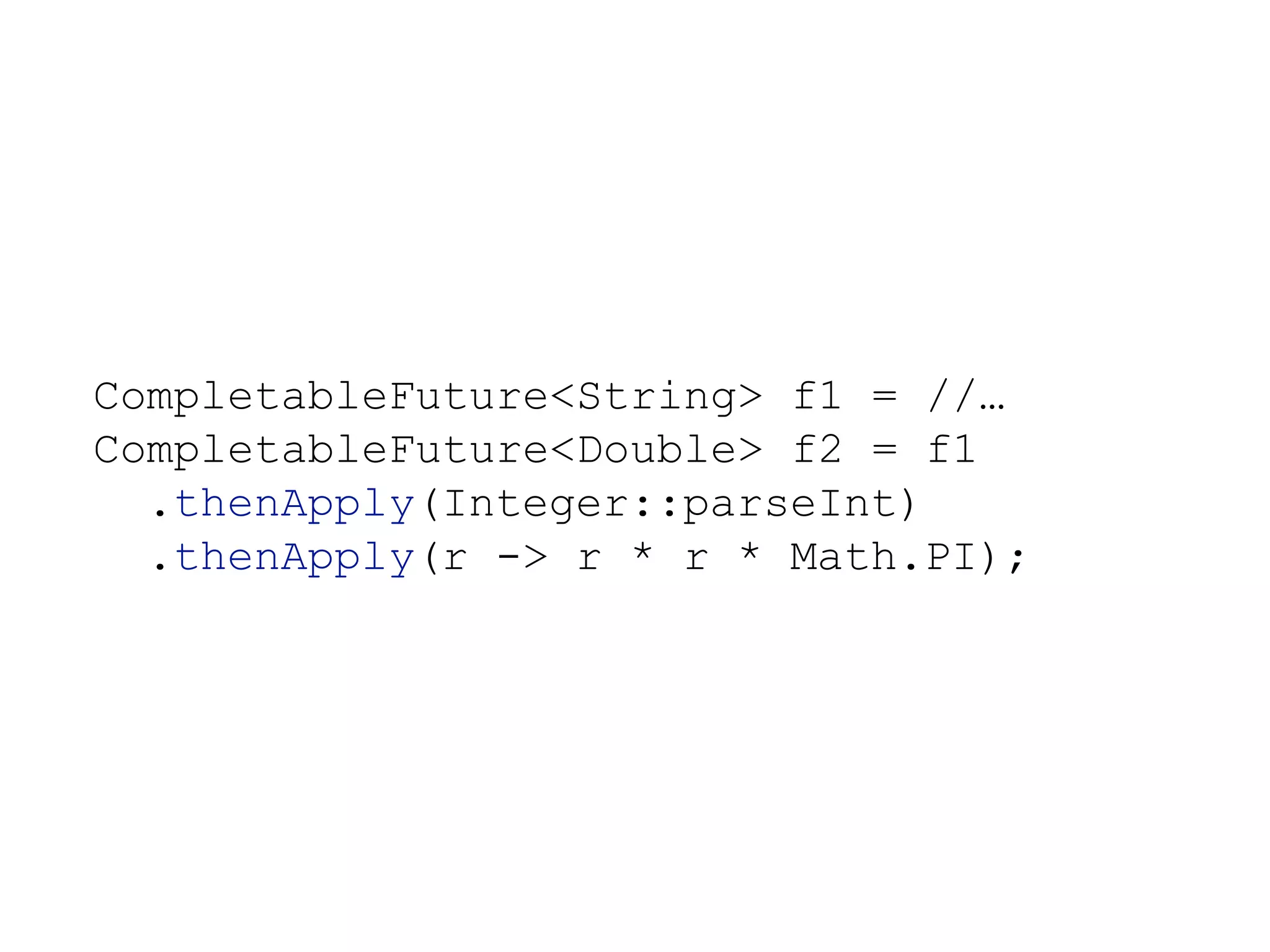 CompletableFuture<String> f1 = //…
CompletableFuture<Double> f2 = f1
.thenApply(Integer::parseInt)
.thenApply(r -> r * r * Math.PI);
 