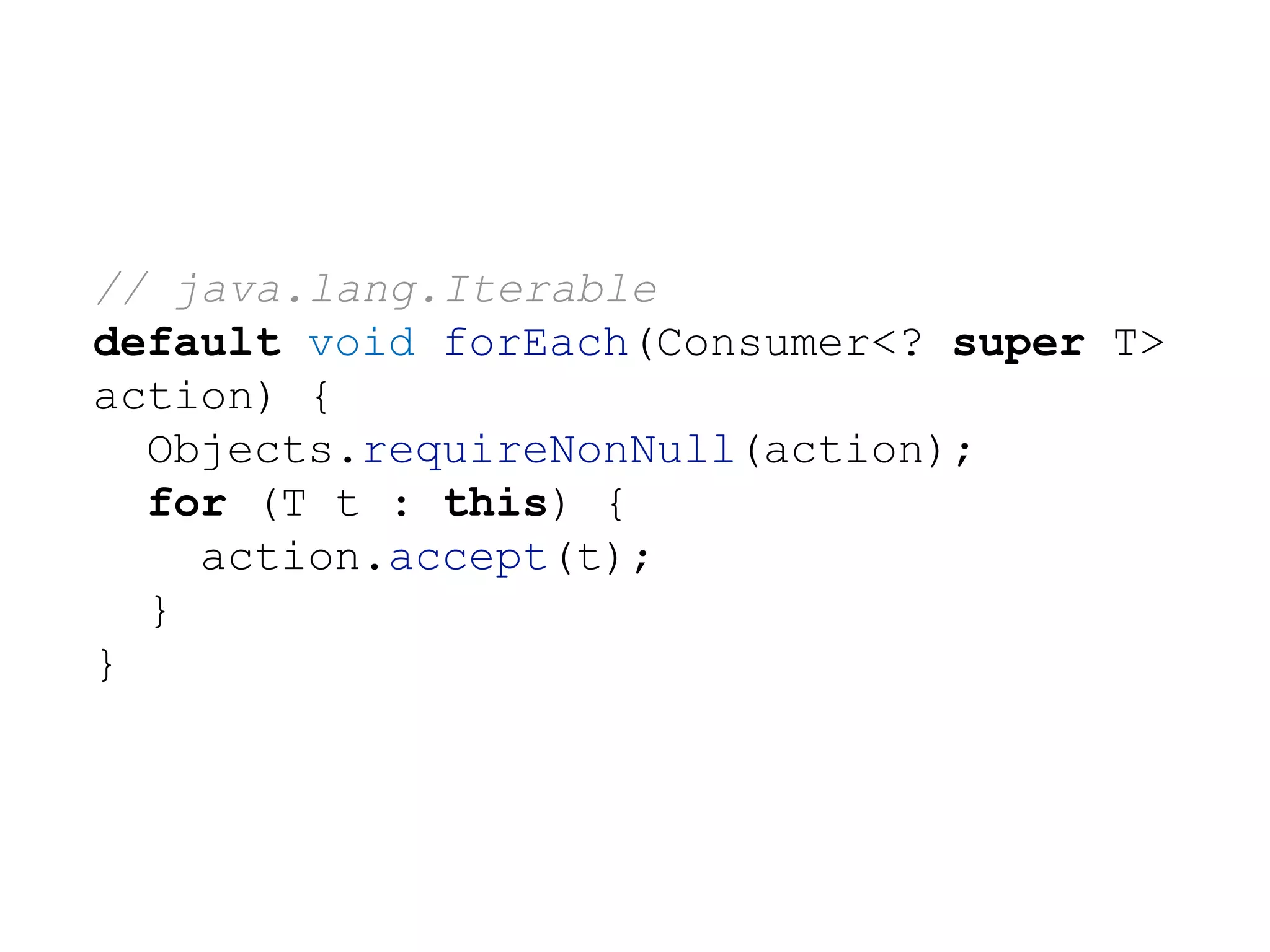 // java.lang.Iterable
default void forEach(Consumer<? super T>
action) {
Objects.requireNonNull(action);
for (T t : this) {
action.accept(t);
}
}
 