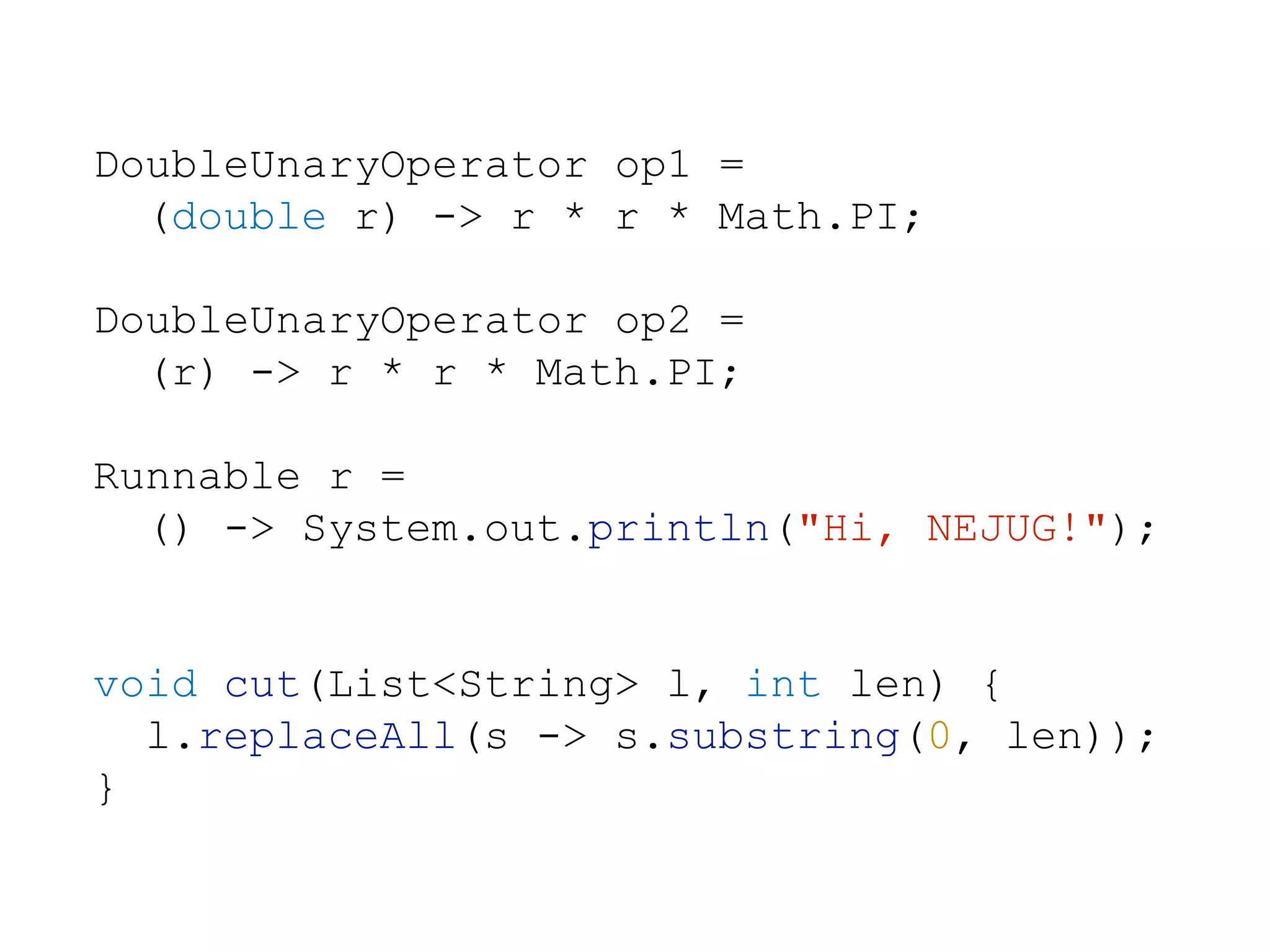 DoubleUnaryOperator op1 =
(double r) -> r * r * Math.PI;
DoubleUnaryOperator op2 =
(r) -> r * r * Math.PI;
Runnable r =
() -> System.out.println("Hi, NEJUG!");
void cut(List<String> l, int len) {
l.replaceAll(s -> s.substring(0, len));
}
 