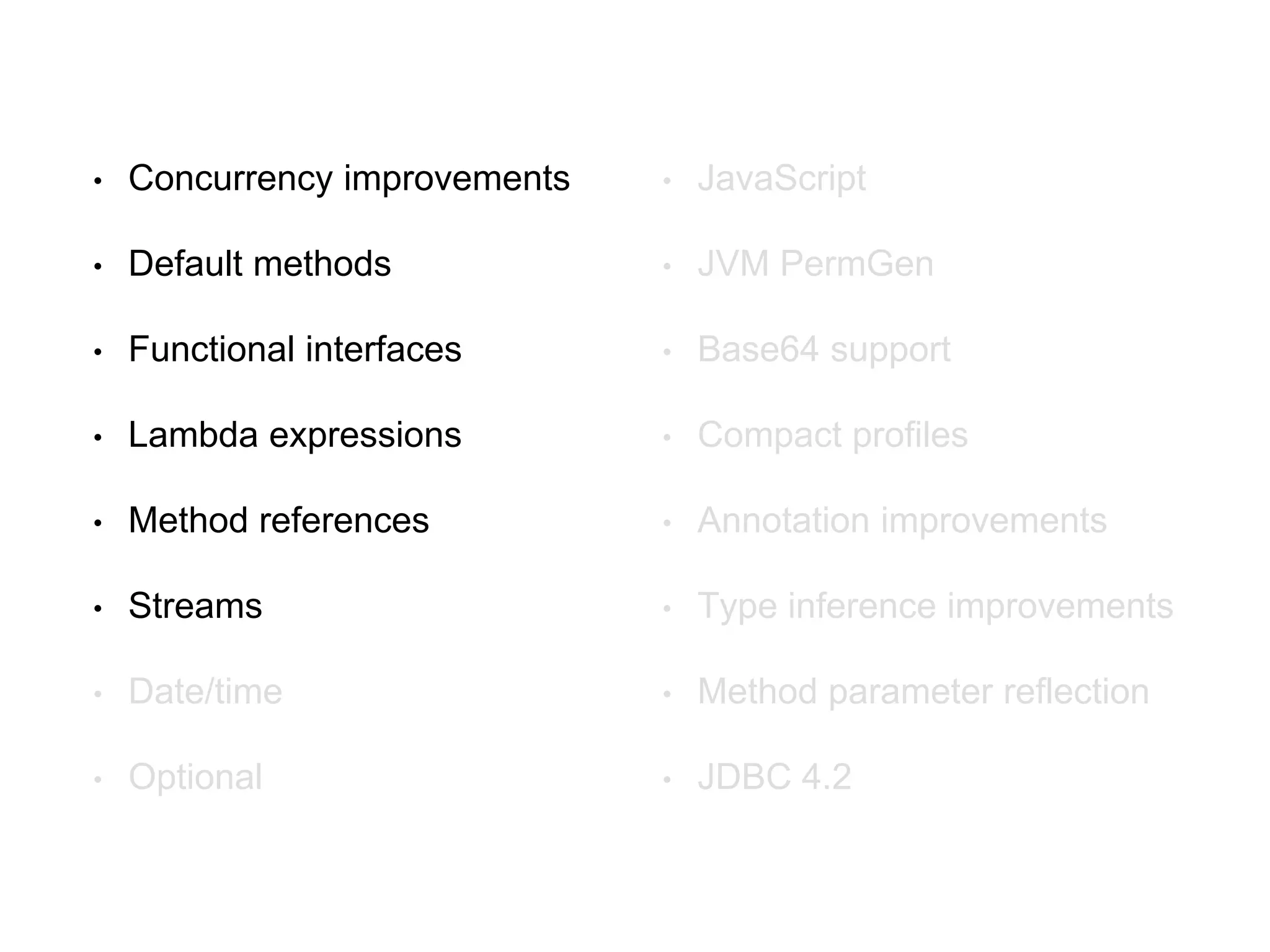 • Concurrency improvements
• Default methods
• Functional interfaces
• Lambda expressions
• Method references
• Streams
• Date/time
• Optional
• JavaScript
• JVM PermGen
• Base64 support
• Compact profiles
• Annotation improvements
• Type inference improvements
• Method parameter reflection
• JDBC 4.2
 