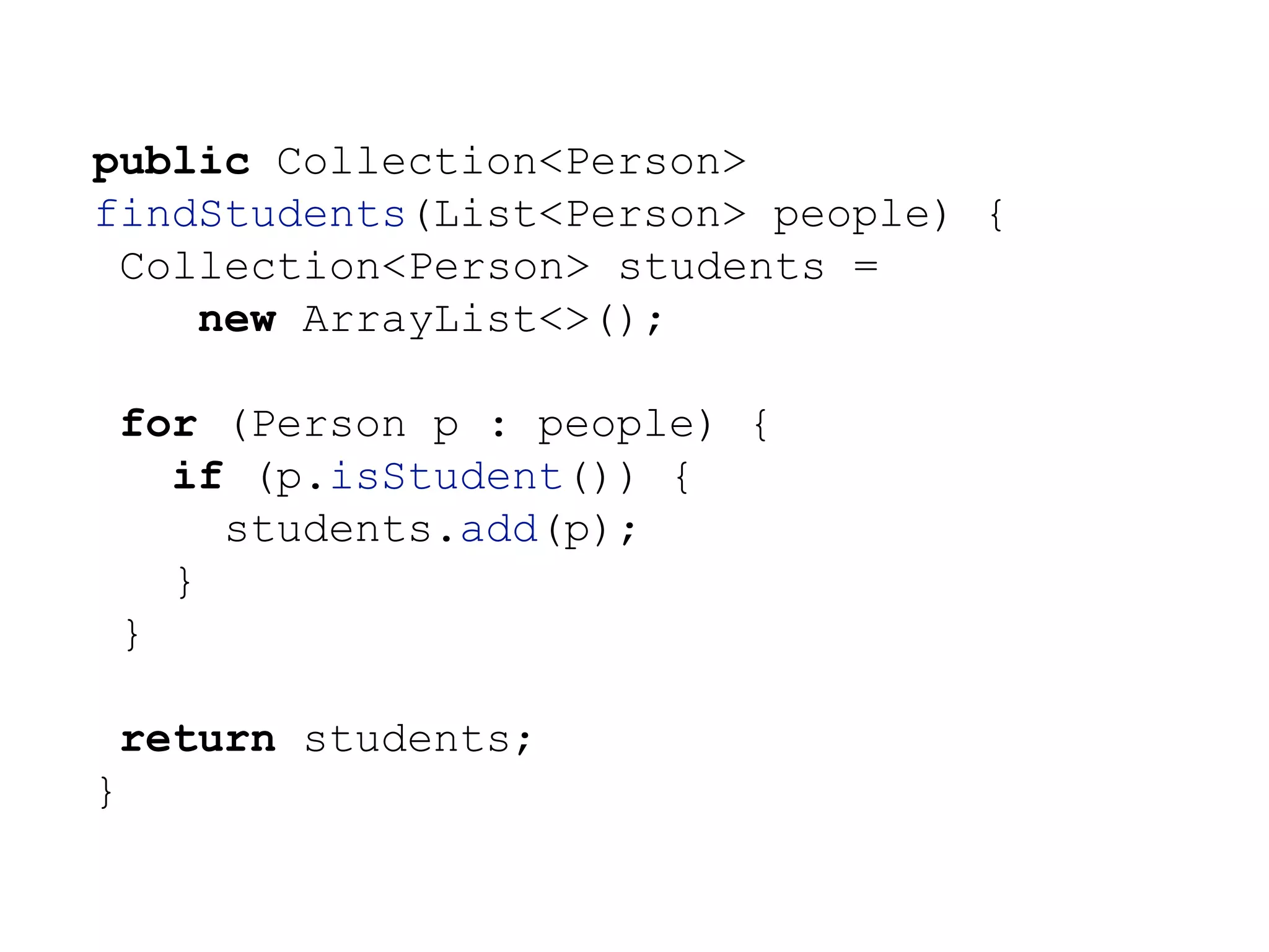 public Collection<Person>
findStudents(List<Person> people) {
Collection<Person> students =
new ArrayList<>();
for (Person p : people) {
if (p.isStudent()) {
students.add(p);
}
}
return students;
}
 