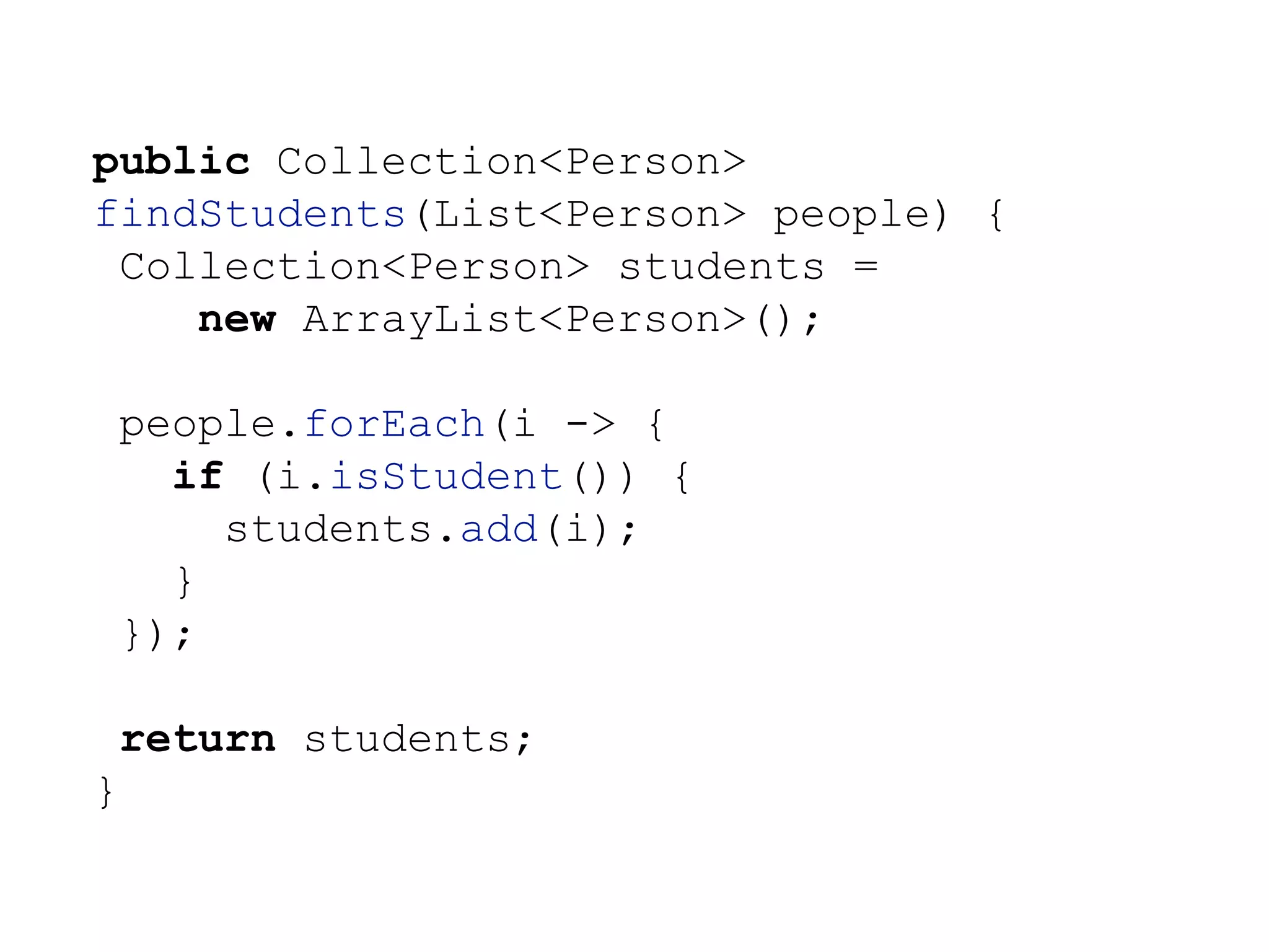 public Collection<Person>
findStudents(List<Person> people) {
Collection<Person> students =
new ArrayList<Person>();
people.forEach(i -> {
if (i.isStudent()) {
students.add(i);
}
});
return students;
}
 