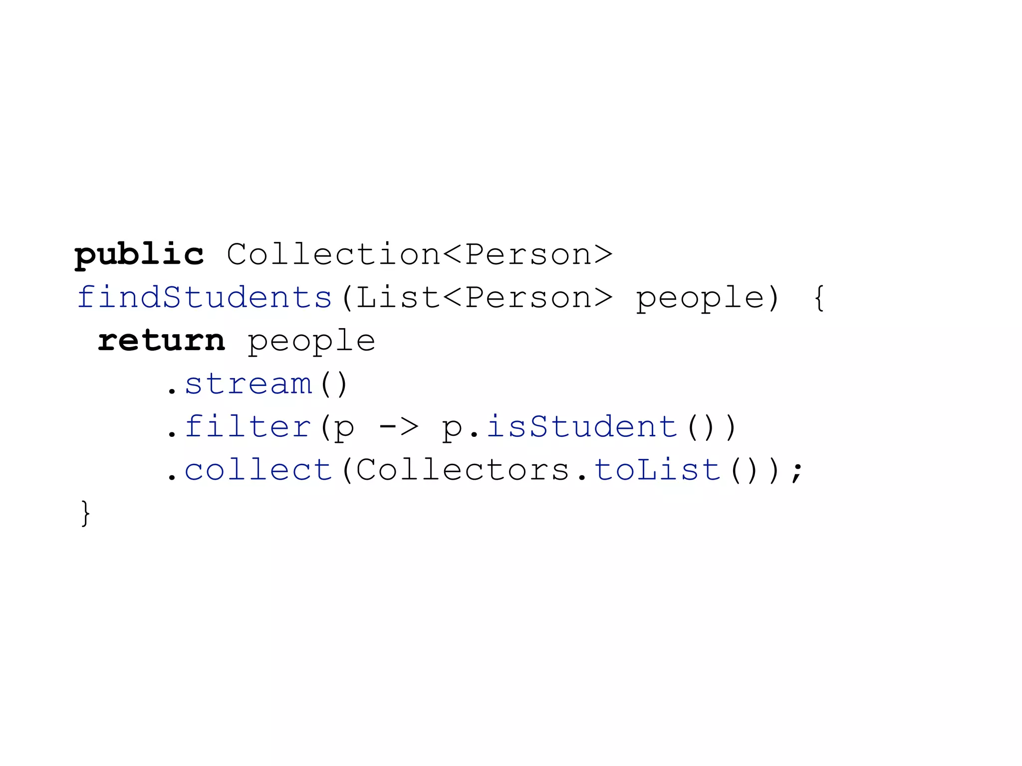 public Collection<Person>
findStudents(List<Person> people) {
return people
.stream()
.filter(p -> p.isStudent())
.collect(Collectors.toList());
}
 