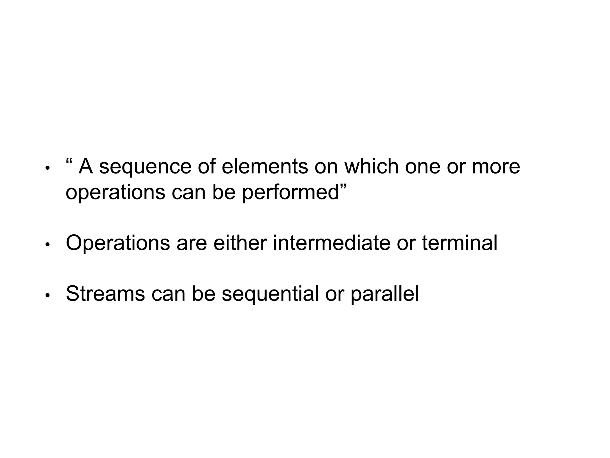 • “ A sequence of elements on which one or more
operations can be performed”
• Operations are either intermediate or terminal
• Streams can be sequential or parallel
 