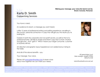 Making your message, your voice the best it can be.
                                                                                          Smart. Concise. Personal.
            Karla D. Smith
            Copywriting Services


            You have a need.

            An audience to reach, a message you want heard.

            I offer 15 years of professional writing and editing experience, excelling in
            the human, personal connection in copy that will get you the results you’re
            looking for.

            Careers in both the corporate and non-profit sectors, as well as that of a
            professional artist, all help to shape and inform copy that is smart, intuitive
            and genuine – that “gets it.” Which means your target consumer, customer
            or business will too.

            Art direction and graphic layout experience is an added bonus I bring to
            the table.

            And all of the above benefits – you.
                                                                                                     40 greenridge court
            Your message. Your voice.                                                         lake oswego, oregon 97035
                                                                                                            503.675.5130
            Please visit www.kdsmithwrites.com to learn more
            about how together we can meet your needs.                                        kdsmithwrites@comcast.net



WEBSITE CONTENT; Product descriptions; White papers; CORPORATE COMMUNICATIONS; Banners &
Taglines; Emailers; PRESS RELEASES; Corporate sponsor requests; Professional bios; Training manuals;
BROCHURES & pamphlets; Direct mail pieces; ARTICLES; Newsletters; Grant proposals; Flyers; Interview
 