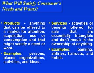 What Will Satisfy Consumer’s
What Will Satisfy Consumer’s
Needs and Wants?
Needs and Wants?

• Products - anything • Services - activities or
  that can be offered to     benefits offered for
  a market for attention,    sale       that      are
  acquisition, use or        essentially intangible
  consumption and that       and don’t result in the
  might satisfy a need or    ownership of anything.
  want.                    • Examples:       banking,
• Examples:       persons,   airlines, haircuts, and
  places, organizations,     hotels.
  activities, and ideas.
 
