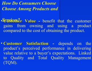 How Do Consumers Choose
How Do Consumers Choose
Choose Among Products and
Choose Among Products and

•Services? Value - benefit that the customer
 Services?
  Customer
  gains from owning and using a product
  compared to the cost of obtaining the product.

• Customer Satisfaction - depends on the
  product’s perceived performance in delivering
  value relative to a buyer’s expectations. Linked
  to Quality and Total Quality Management
  (TQM).
 