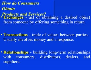 How do Consumers
 How do Consumers
 Obtain
 Obtain
 Products and Services?
 Products and Services?
• Exchanges - act of obtaining a desired object
  from someone by offering something in return.

• Transactions - trade of values between parties.
  Usually involves money and a response.

• Relationships - building long-term relationships
  with consumers, distributors, dealers, and
  suppliers.
 