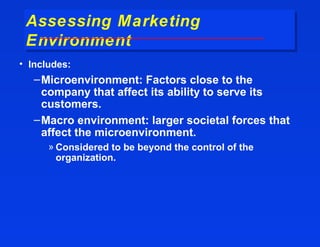 Assessing Marketing
 Assessing Marketing
 Environment
 Environment
• Includes:
   – Microenvironment: Factors close to the
     company that affect its ability to serve its
     customers.
   – Macro environment: larger societal forces that
     affect the microenvironment.
      » Considered to be beyond the control of the
        organization.
 
