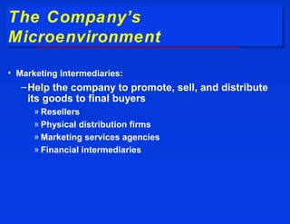 The Company’s
The Company’s
Microenvironment
Microenvironment
• Marketing Intermediaries:
   – Help the company to promote, sell, and distribute
     its goods to final buyers
      » Resellers
      » Physical distribution firms
      » Marketing services agencies
      » Financial intermediaries
 