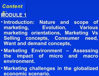 Content
Content
s:
s:
MODULE 1
• Introduction: Nature and scope of
  marketing,      Evolution,     Various
  marketing orientations, Marketing Vs
  Selling concepts, Consumer need,
  Want and demand concepts,
• Marketing Environment – Assessing
  the impact of micro and macro
  environment.
• Marketing challenges in the globalized
  economic scenario.
 