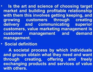 •   Is the art and science of choosing target
  market and building profitable relationship
  with them this involves getting keeping, and
  growing customers through creating
  delivery and communicating superior
  customers, value marketing management is
  customer     management       and   demand
  management.
• Social definition
     A societal process by which individuals
  and groups obtain what they need and want
  through creating, offering and freely
  exchanging products and services of value
  with others.
 