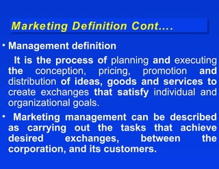 Marketing Definition Cont….
 Marketing Definition Cont….
• Management definition
   It is the process of planning and executing
  the conception, pricing, promotion and
  distribution of ideas, goods and services to
  create exchanges that satisfy individual and
  organizational goals.
• Marketing management can be described
  as carrying out the tasks that achieve
  desired       exchanges,     between     the
  corporation, and its customers.
 