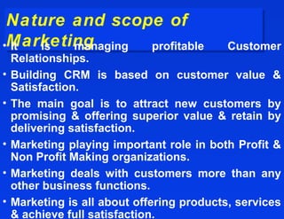 Nature and scope of
 Nature and scope of
•Marketing
 Marketing
 It is  managing profitable                 Customer
    Relationships.
•   Building CRM is based on customer value &
    Satisfaction.
•   The main goal is to attract new customers by
    promising & offering superior value & retain by
    delivering satisfaction.
•   Marketing playing important role in both Profit &
    Non Profit Making organizations.
•   Marketing deals with customers more than any
    other business functions.
•   Marketing is all about offering products, services
    & achieve full satisfaction.
 