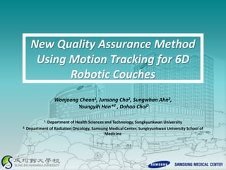 New Quality Assurance Method
Using Motion Tracking for 6D
Robotic Couches
Wonjoong Cheon1, Junsang Cho2, Sungwhan Ahn2,
Youngyih Han*2 , Dohoo Choi2
`
1. Department of Health Sciences and Technology, Sungkyunkwan University
2. Department of Radiation Oncology, Samsung Medical Center, Sungkyunkwan University School of
Medicine
 