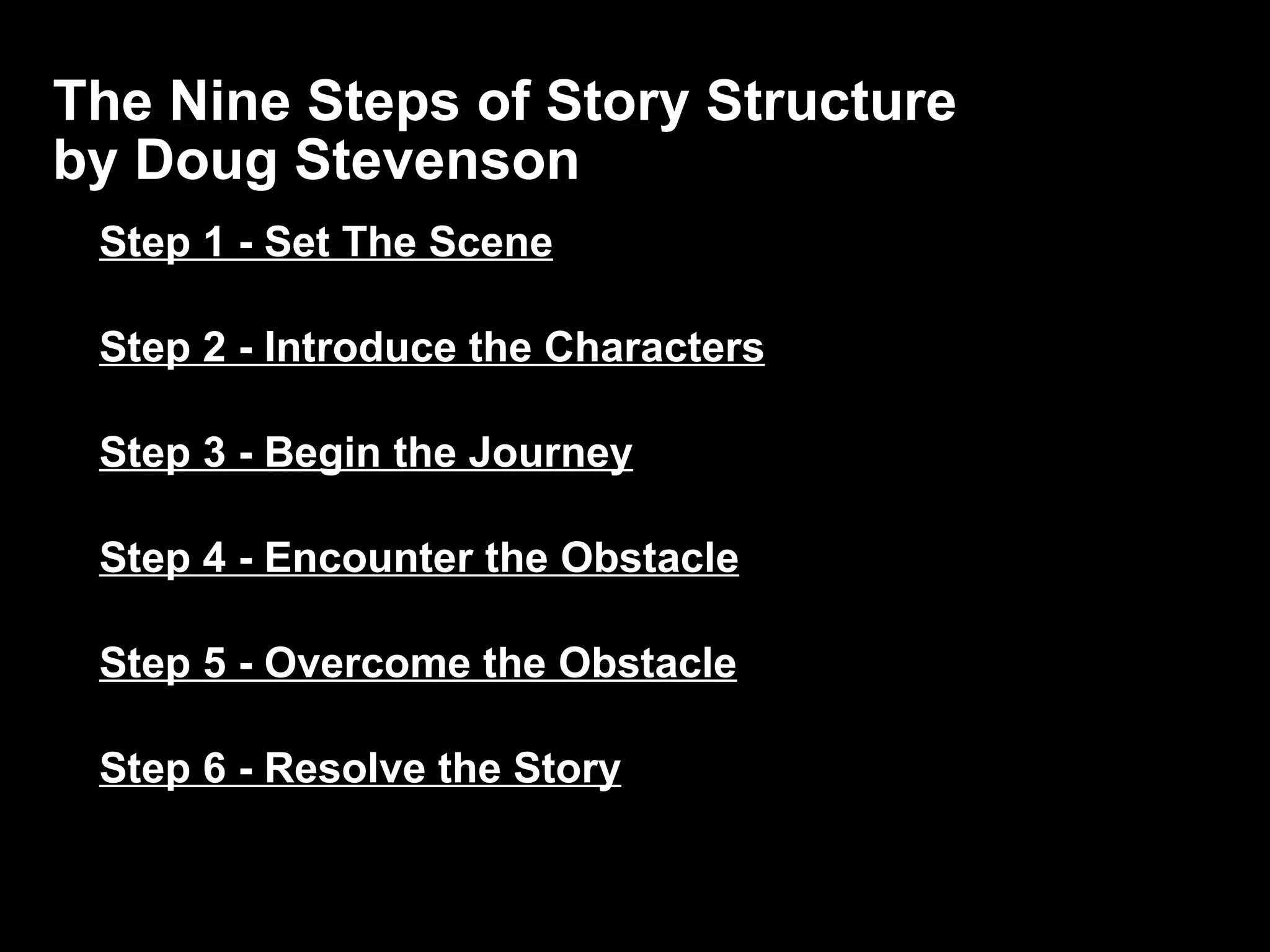 The Nine Steps of Story Structure  by Doug Stevenson Step 1 - Set The Scene Step 2 - Introduce the Characters Step 3 - Begin the Journey Step 4 - Encounter the Obstacle Step 5 - Overcome the Obstacle Step 6 - Resolve the Story 