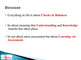 Everything in life is about Checks & Balances Its about ensuring that Understanding and Knowledge transfer has taken place. Its not about mere assessment but about Learning via Assessment.
