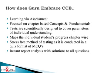 Learning via Assessment Focused on chapter based Concepts & Fundamentals Tests are scientifically designed to cover parameters of individual understanding. Maps the individual student’s progress chapter wise Stress free method of testing as it is conducted in a quiz format of MCQ’s Instant report analysis with solutions to all questions.