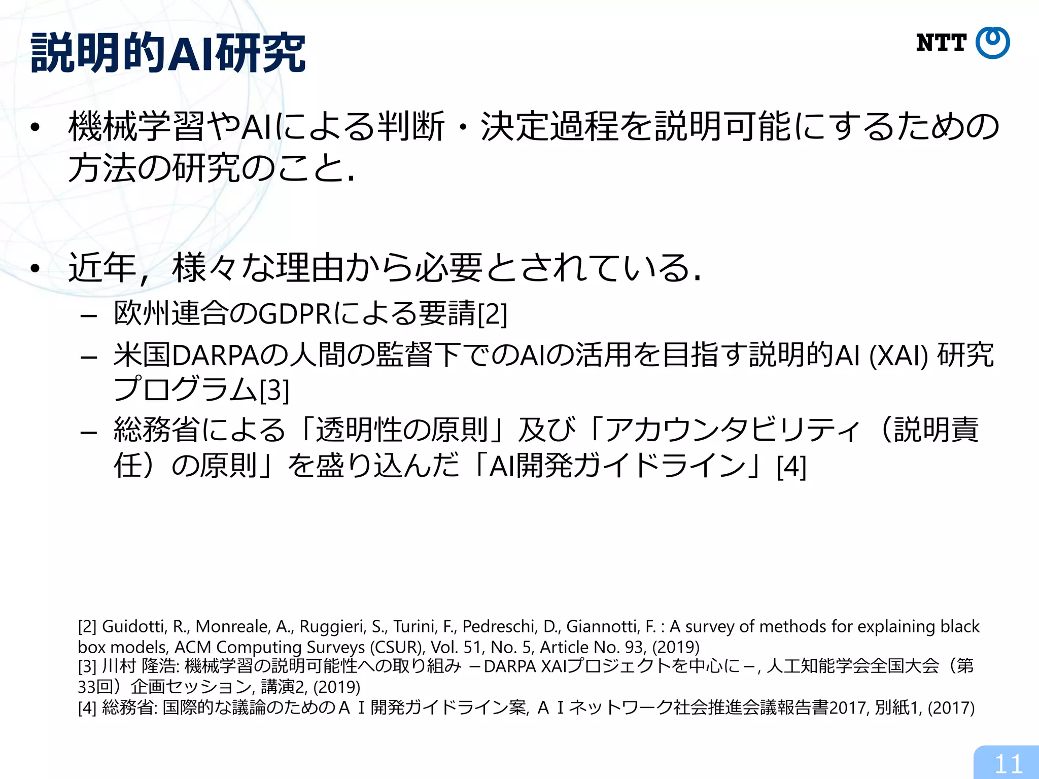 • 機械学習やAIによる判断・決定過程を説明可能にするための
方法の研究のこと．
• 近年，様々な理由から必要とされている．
– 欧州連合のGDPRによる要請[2]
– 米国DARPAの人間の監督下でのAIの活用を目指す説明的AI (XAI) 研究
プログラム[3]
– 総務省による「透明性の原則」及び「アカウンタビリティ（説明責
任）の原則」を盛り込んだ「AI開発ガイドライン」[4]
11
説明的AI研究
[2] Guidotti, R., Monreale, A., Ruggieri, S., Turini, F., Pedreschi, D., Giannotti, F. : A survey of methods for explaining black
box models, ACM Computing Surveys (CSUR), Vol. 51, No. 5, Article No. 93, (2019)
[3] 川村 隆浩: 機械学習の説明可能性への取り組み －DARPA XAIプロジェクトを中心に－, 人工知能学会全国大会（第
33回）企画セッション, 講演2, (2019)
[4] 総務省: 国際的な議論のためのＡＩ開発ガイドライン案, ＡＩネットワーク社会推進会議報告書2017, 別紙1, (2017)
 