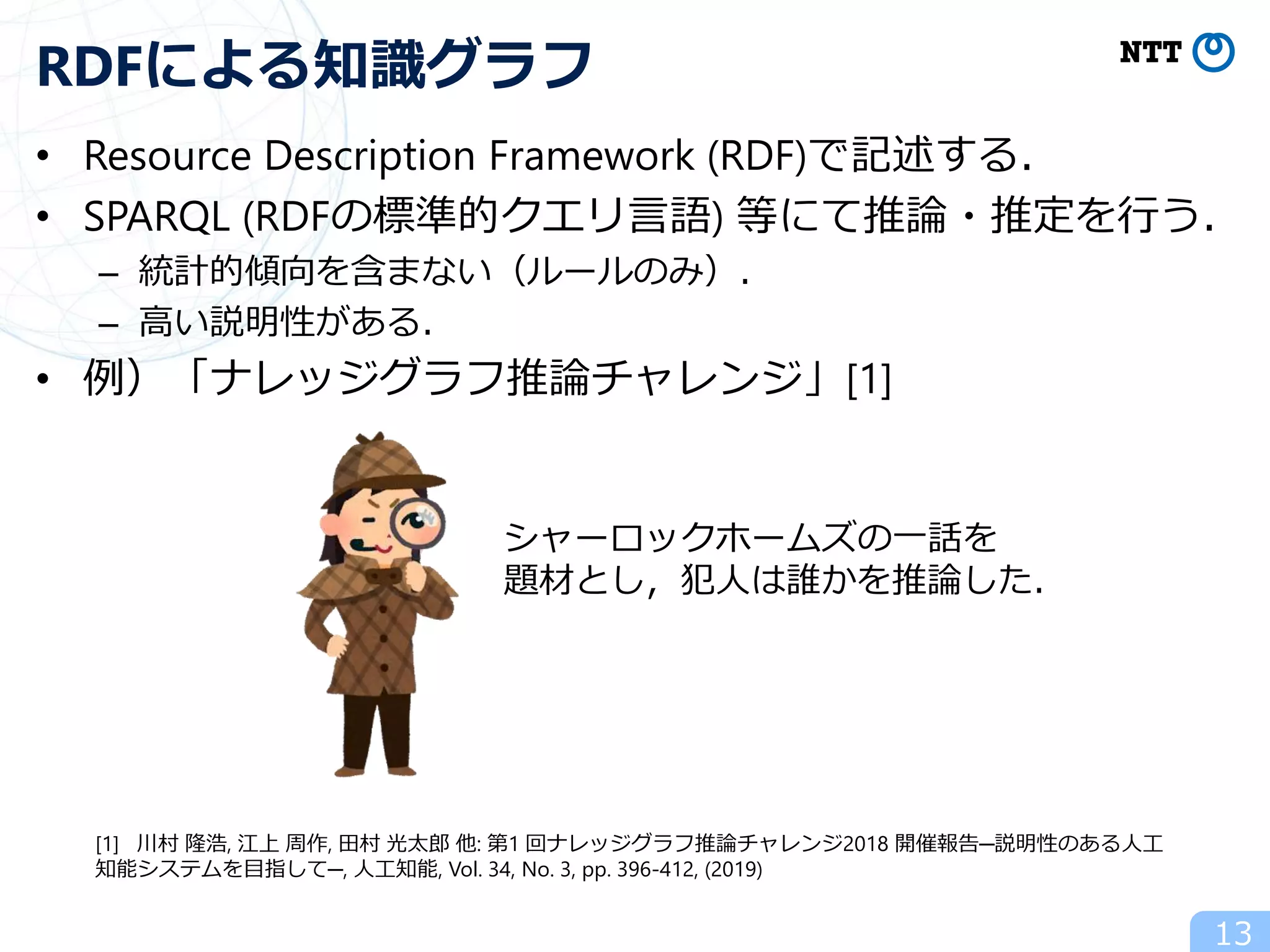 • Resource Description Framework (RDF)で記述する．
• SPARQL (RDFの標準的クエリ言語) 等にて推論・推定を行う．
– 統計的傾向を含まない（ルールのみ）．
– 高い説明性がある．
• 例）「ナレッジグラフ推論チャレンジ」[1]
13
RDFによる知識グラフ
[1] 川村 隆浩, 江上 周作, 田村 光太郎 他: 第1 回ナレッジグラフ推論チャレンジ2018 開催報告─説明性のある人工
知能システムを目指して─, 人工知能, Vol. 34, No. 3, pp. 396-412, (2019)
シャーロックホームズの一話を
題材とし，犯人は誰かを推論した．
 