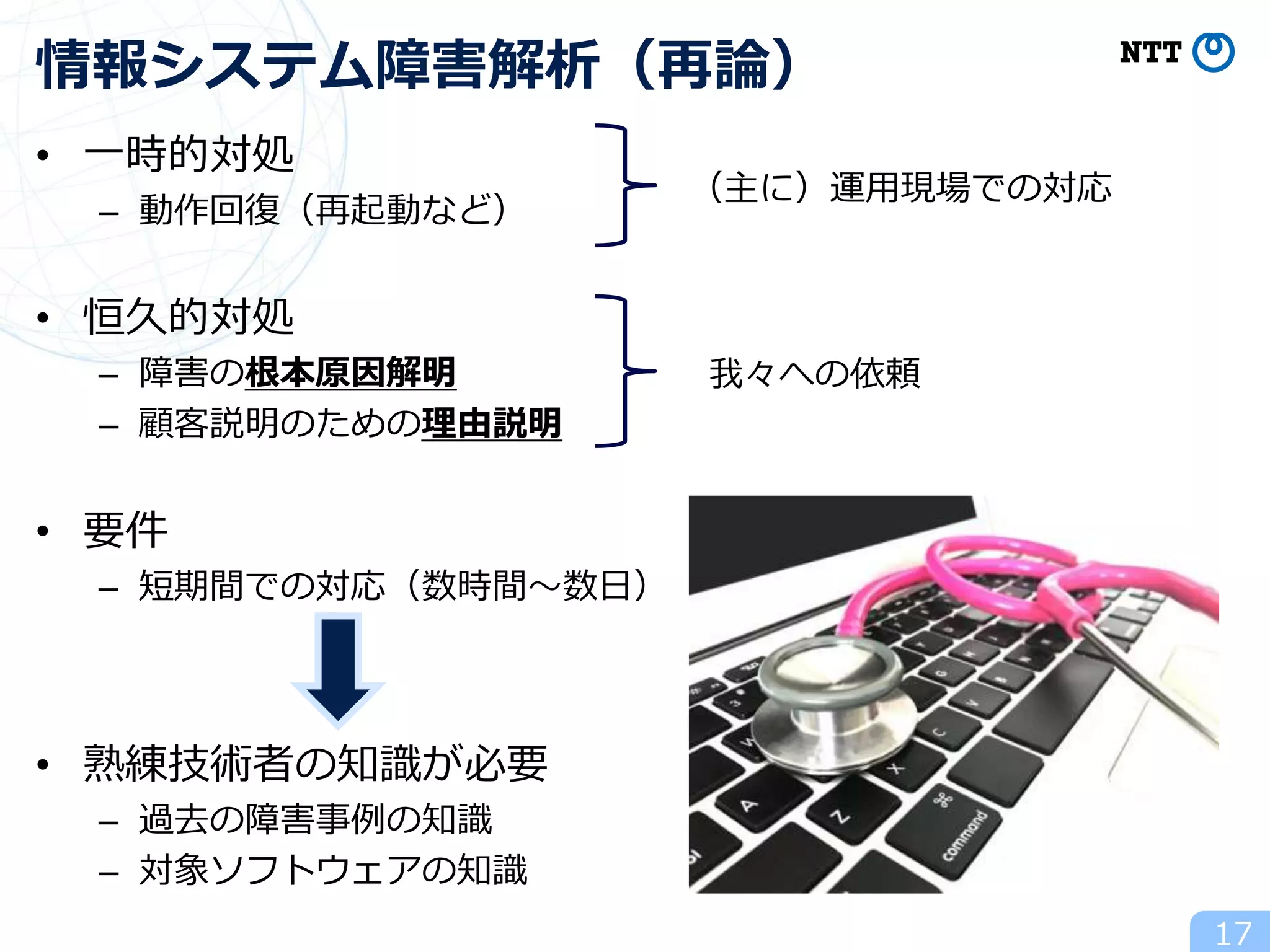 • 一時的対処
– 動作回復（再起動など）
• 恒久的対処
– 障害の根本原因解明
– 顧客説明のための理由説明
• 要件
– 短期間での対応（数時間～数日）
• 熟練技術者の知識が必要
– 過去の障害事例の知識
– 対象ソフトウェアの知識
17
情報システム障害解析（再論）
（主に）運用現場での対応
我々への依頼
 